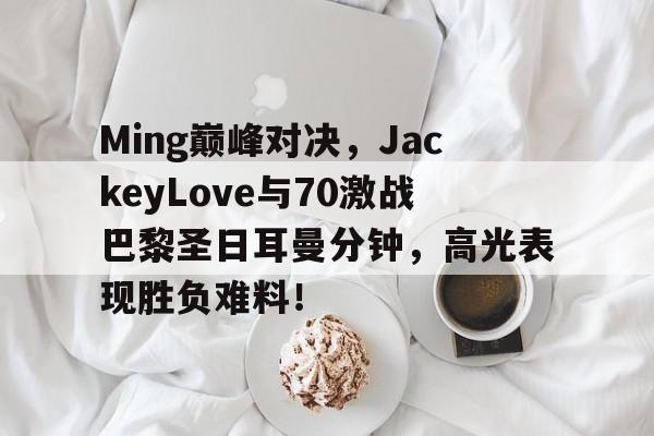 竞博电竞-包含Ming巅峰对决，JackeyLove与70激战巴黎圣日耳曼分钟，高光表现胜负难料！的词条